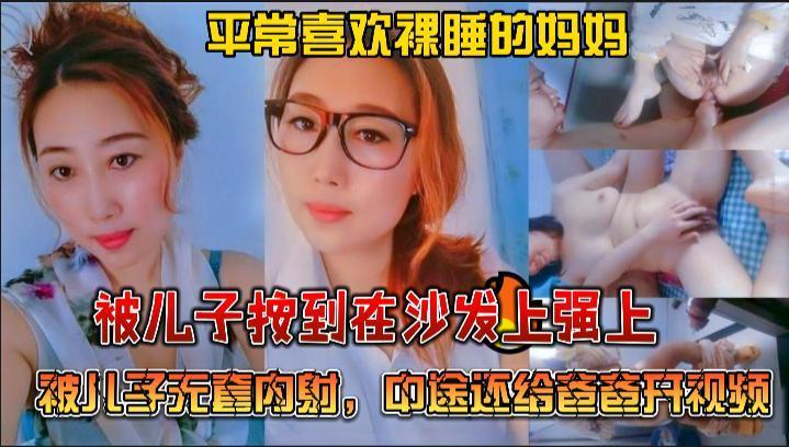 推荐绝对真实乱伦，平常喜欢裸睡的妈妈被儿子按到在沙发上强上，被儿子无套内射，中途还给爸爸开视频..